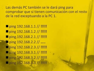 Las demás PC también se le dará ping para
comprobar que si tienen comunicación con el resto
de la red exceptuando a la PC 1.
 ping 192.168.1.1 // !!!!!
 ping 192.168.1.2 // !!!!!
 ping 192.168.2.1 // !!!!!
 ping 192.168.2.2 // …..
 ping 192.168.2.3 // !!!!!
 ping 192.168.3.1 // !!!!!
 ping 192.168.3.2 // !!!!!
 ping 192.168.3.3 // !!!!!
 
