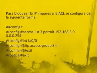 Para bloquear la IP impares a la ACL se configura de
la siguiente forma:
A#config t
A(config)#access-list 3 permit 192.168.3.0
0.0.0.254
A(config)#int fa0/0
A(config-if)#ip access-group 3 in
A(config-if)#exit
A(config)#exit
 