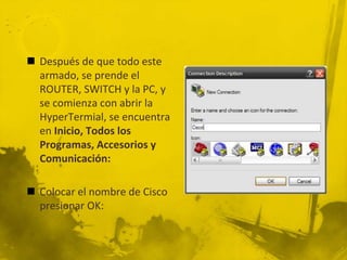  Después de que todo este
armado, se prende el
ROUTER, SWITCH y la PC, y
se comienza con abrir la
HyperTermial, se encuentra
en Inicio, Todos los
Programas, Accesorios y
Comunicación:
 Colocar el nombre de Cisco
presionar OK:
 