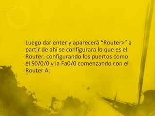 Luego dar enter y aparecerá “Router>” a
partir de ahí se configurara lo que es el
Router, configurando los puertos como
el S0/0/0 y la Fa0/0 comenzando con el
Router A:
 