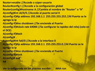 Router>enable //Accede a súper-usuario
Router#config t //Accede a la configuración global
Router(config)#hostname A //Cambia el nombre de “Router” a “A”
A(config)#int s0/0/0 //Accede al puerto serial 0
A(config-if)#ip address 192.168.1.1 255.255.255.252 //Al Puerto se le
agrega la ip
A(config-if)#no shutdown //Se enciende el Puerto
A(config-if)#clock rate 64000 //Se configurar la rapidez del reloj (solo en
el DCE)
A(config-if)#exit
A(config)#
A(config)#int fa0/0 //Accede a la Interface 0
A(config-if)#ip address 192.168.2.1 255.255.255.0 //Al Puerto se le
agrega la ip
A(config-if)#no shutdown //Se enciende el Puerto
A(config-if)#exit
A(config)# exit
A#
Ver la onfigurada en los puertos escribir: A#sh run
 