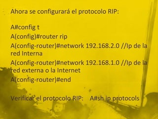 Ahora se configurará el protocolo RIP:
A#config t
A(config)#router rip
A(config-router)#network 192.168.2.0 //Ip de la
red Interna
A(config-router)#network 192.168.1.0 //Ip de la
red externa o la Internet
A(config-router)#end
Verificar el protocolo RIP: A#sh ip protocols
 