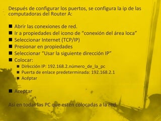 Después de configurar los puertos, se configura la ip de las
computadoras del Router A:
 Abrir las conexiones de red.
 Ir a propiedades del icono de “conexión del área loca”
 Seleccionar Internet (TCP/IP)
 Presionar en propiedades
 Seleccionar “Usar la siguiente dirección IP”
 Colocar:
 Dirección IP: 192.168.2.número_de_la_pc
 Puerta de enlace predeterminada: 192.168.2.1
 Aceptar
 Aceptar
Así en todas las PC que estén colocadas a la red.
 