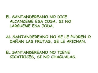 EL SANTANDEREANO NO DICE
  ALCANZEME ESA COSA, SI NO
  LARGUEME ESA JODA.

AL SANTANDEREANO NO SE LE PUDREN O
 DAÑAN LAS FRUTAS, SE LE APICHAN.

EL SANTANDEREANO NO TIENE
  CICATRICES, SI NO CHAGUALAS.
 