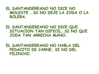 EL SANTANDEREANO NO DICE NO
  MOLESTE , SI NO DEJE LA JODA O LA
  BOLERA.

EL SANTANDEREANO NO DICE QUE
  SITUACION TAN DIFICIL, SI NO QUE
  JODA TAN ARRECHA MANO.

EL SANTANDEREANO NO HABLA DEL
  PEDACITO DE CARNE, SI NO DEL
  PILINCHO.
 