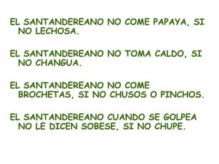 EL SANTANDEREANO NO COME PAPAYA, SI
  NO LECHOSA.

EL SANTANDEREANO NO TOMA CALDO, SI
  NO CHANGUA.

EL SANTANDEREANO NO COME
  BROCHETAS, SI NO CHUSOS O PINCHOS.

EL SANTANDEREANO CUANDO SE GOLPEA
  NO LE DICEN SOBESE, SI NO CHUPE.
 