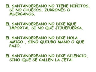 EL SANTANDEREANO NO TIENE NIÑITOS,
  SI NO CHUECOS, ZURRONES O
  MUERGANOS.

EL SANTANDEREANO NO DICE ¡QUE
  IMPORTA!, SI NO QUE JIJUEPUERCA.

EL SANTANDEREANO NO DICE HOLA
  AMIGO , SINO QUIUBO MANO O QUE
  PAJO.

EL SANTANDEREANO NO DICE SILENCIO,
  SINO ¡QUE SE CALLEN LA JETA!
 