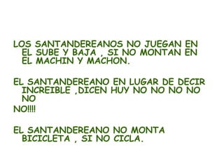 LOS SANTANDEREANOS NO JUEGAN EN
  EL SUBE Y BAJA , SI NO MONTAN EN
  EL MACHIN Y MACHON.

EL SANTANDEREANO EN LUGAR DE DECIR
  INCREIBLE ,DICEN HUY NO NO NO NO
  NO
NO!!!!

EL SANTANDEREANO NO MONTA
  BICICLETA , SI NO CICLA.
 