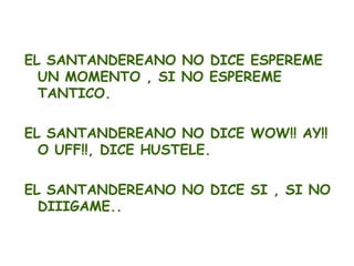 EL SANTANDEREANO NO DICE ESPEREME
  UN MOMENTO , SI NO ESPEREME
  TANTICO.

EL SANTANDEREANO NO DICE WOW!! AY!!
  O UFF!!, DICE HUSTELE.

EL SANTANDEREANO NO DICE SI , SI NO
  DIIIGAME..
 