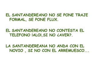 EL SANTANDEREANO NO SE PONE TRAJE
  FORMAL, SE PONE FLUX.

EL SANTANDEREANO NO CONTESTA EL
  TELEFONO !ALO¡,SI NO ¿AVER?.

LA SANTANDEREANA NO ANDA CON EL
  NOVIO , SI NO CON EL ARREMUESCO...
 
