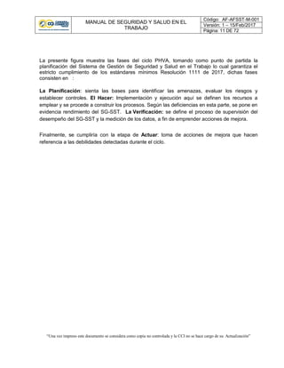 MANUAL DE SEGURIDAD Y SALUD EN EL
TRABAJO
Código: AF-AFSST-M-001
Versión: 1 – 15/Feb/2017
Página: 11 DE 72
“Una vez impreso este documento se considera como copia no controlada y la CCI no se hace cargo de su Actualización”
La presente figura muestra las fases del ciclo PHVA, tomando como punto de partida la
planificación del Sistema de Gestión de Seguridad y Salud en el Trabajo lo cual garantiza el
estricto cumplimiento de los estándares mínimos Resolución 1111 de 2017, dichas fases
consisten en :
La Planificación: sienta las bases para identificar las amenazas, evaluar los riesgos y
establecer controles. El Hacer: Implementación y ejecución aquí se definen los recursos a
emplear y se procede a construir los procesos. Según las deficiencias en esta parte, se pone en
evidencia rendimiento del SG-SST. La Verificación: se define el proceso de supervisión del
desempeño del SG-SST y la medición de los datos, a fin de emprender acciones de mejora.
Finalmente, se cumpliría con la etapa de Actuar: toma de acciones de mejora que hacen
referencia a las debilidades detectadas durante el ciclo.
 