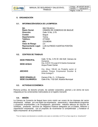 MANUAL DE SEGURIDAD Y SALUD EN EL
TRABAJO
Código: AF-AFSST-M-001
Versión: 1 – 15/Feb/2017
Página: 13 DE 72
“Una vez impreso este documento se considera como copia no controlada y la CCI no se hace cargo de su Actualización”
8. ORGANIZACIÓN
8.1. INFORMACIÓN BÁSICA DE LA EMPRESA
Nit: 890-700-622-4
Razón Social: CÁMARA DE COMERCIO DE IBAGUÉ
Dirección: Calle 10 No. 3-76
Ciudad: Ibagué
Departamento: Tolima
Teléfono: 2772000
ARL: COLMENA
Clase de Riesgo 2,4
Representante Legal: LUIS ALFREDO HUERTAS PONTÓN
Número de
empleados
99
8.2. CENTROS DE TRABAJO
SEDE PRINCIPAL
Calle 10 No. 3-76 Of. 404 Edif. Cámara de
Comercio
SEDE ACQUA
Cra. 9 # 57-15 Local 413 Centro Comercial
Acqua Power Center
ARCHIVO
Cra. 44sur 108-44 vía Picaleña sector el
poblado Parque Empresarial Escobar &
Arias bodega 5
SEDE VENADILLO Carrera 5 No. 2 – 12 Esquina
SEDE CAJAMARCA Calle 6 No. 7-52 Edif. Alcaldía Municipal
8.3. ACTIVIDAD ECONÓMICA
Persona jurídica, de derecho privado, de carácter corporativo, gremial y sin ánimo de lucro
integrada por los comerciantes matriculados en el registro mercantil.
8.4. MISIÓN
La Cámara de Comercio de Ibagué tiene como misión ser vocero de los intereses del sector
empresarial, trabajar por una región de empresarios asesorando y desarrollando programas
y proyectos empresariales y de investigación, administrar métodos alternos de solución de
conflictos, prestando servicios de: Registros Públicos delegados por el Estado, Afiliación y
capacitación empresarial, con el propósito de incrementar la competitividad y fortalecer el
tejido empresarial de la jurisdicción.
 