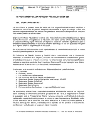 MANUAL DE SEGURIDAD Y SALUD EN EL
TRABAJO
Código: AF-AFSST-M-001
Versión: 1 – 15/Feb/2017
Página: 23 DE 72
“Una vez impreso este documento se considera como copia no controlada y la CCI no se hace cargo de su Actualización”
12. PROCEDIMIENTO PARA INDUCCIÓN Y RE INDUCCIÓN EN SST
12.1. INDUCCION EN SG-SST
La inducción es el proceso inicial por medio del cual se proporcionará al nuevo empleado la
información básica que le permita integrarse rápidamente al lugar de trabajo, cuanta más
información previa obtengan los nuevos trabajadores en relación con la organización, tanto más
fácil será el proceso de socialización.
El procedimiento de inducción se llevará a cabo mediante la reunión del trabajador que ingresa
con los funcionarios encargados de la inducción, tales como Control Interno, Talento Humano,
el Director del Área y el jefe inmediato. En el proceso todos son elementos significativos para la
entrada del trabajador dentro de su nuevo ambiente de trabajo, es por ello que cada trabajador
a su ingreso tendrá la programación de inducción.
En el proceso de inducción como punto importante está el conocimiento del SGSST, el cual es
realizado por el responsable del sistema.
El Profesional de Talento Humano y Control Interno, suministrarán toda la información
referente a la estructura de la empresa, así como los avances frente a los sistemas de gestión
a los trabajadores que se vinculen por primera vez a la empresa, las funciones específicas de
cada cargo estarán a cuenta del Jefe Inmediato o Director del Área del trabajador y se dejaran
registro de ella en AF-AFTH-F-007 Inducción a los trabajadores.
Los temas a tener en cuenta en la inducción del personal está el conocimiento de:
a) La Entidad,
b) Políticas y normas
c) Las instalaciones de la empresa
d) Los productos, servicios, clientes y proveedores.
e) Sistema de Gestión de seguridad y salud en el trabajo SG-SST
f) Sistema de Gestión de Calidad.
g) Sistema de Gestión documental
h) Sistema de Control Interno
i) Entrenamiento en las funciones y responsabilidades del cargo
Se aplicara una evaluación de conocimientos referente a la inducción recibida, las preguntas
serán abiertas y la calificación cuantitativa, que se llevará del 1 al 5, el responsable de realizar
la evaluación será el Profesional de Talento Humano, quien una vez finalizada la inducción
calificara los conocimientos adquiridos en la misma, en caso de presentarse debilidades en los
puntos evaluados, se le practicara una nueva evaluación al nuevo funcionario posterior al
refuerzo de los puntos débiles, si el trabajador no aprueba las dos pruebas se evaluaran las
condiciones y aptitudes para el cargo con el jefe inmediato.
 