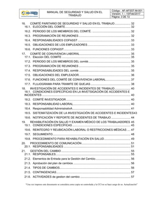 MANUAL DE SEGURIDAD Y SALUD EN EL
TRABAJO
Código: AF-AFSST-M-001
Versión: 1 – 15/Feb/2017
Página: 3 DE 72
“Una vez impreso este documento se considera como copia no controlada y la CCI no se hace cargo de su Actualización”
16. COMITÉ PARITARIO DE SEGURIDAD Y SALUD EN EL TRABAJO.................... 32
16.1. ELECCIÓN DEL COMITE.................................................................................. 32
16.2. PERIODO DE LOS MIEMBROS DEL COMITÉ. ................................................ 32
16.3. PROGRAMACIÓN DE REUNIONES ................................................................. 32
16.4. RESPONSABILIDADES COPASST .................................................................. 33
16.5. OBLIGACIONES DE LOS EMPLEADORES...................................................... 33
16.6. FUNCIONES COPASST.................................................................................... 33
17. COMITÉ DE CONVIVENCIA LABORAL................................................................ 35
17.1. Elección DEL COMITE ...................................................................................... 35
17.2. PERIODO DE LOS MIEMBROS DEL comité..................................................... 35
17.3. PROGRAMACIÓN DE REUNIONES ................................................................. 35
17.4. RESPONSABILIDADES DEL comité................................................................. 35
17.5. OBLIGACIONES DEL EMPLEADOR................................................................. 36
17.6. FUNCIONES DEL COMITÉ DE CONVIVENCIA LABORAL............................... 37
17.7. FLUJOGRAMA PARA TRAMITE DE QUEJAS .................................................. 38
18. INVESTIGACIÓN DE ACCIDENTES E INCIDENTES DE TRABAJO.................... 40
18.1. CONDICIONES ESPECÍFICAS EN LA INVETSIGACIÓN DE ACCIDENTES E
INCIDENTES ............................................................................................................... 40
18.2. COMITÉ INVESTIGADOR................................................................................. 40
18.3. RESPONSABILIDAD LABORAL........................................................................ 40
18.4. Responsabilidad AdministrativA......................................................................... 41
18.5. SISTEMATIZACIÓN DE LA INVESTIGACIÓN DE ACCIDENTES E INCIDENTES43
18.6. NOTIFICACIÓN Y REPORTE DE INCIDENTES DE TRABAJO ........................ 44
19. REHABILITACIÓN EN SALUD Y EXAMEN MÉDICO DE LOS TRABAJADORES 45
19.1. CONDICIONES ESPECÍFICAS ......................................................................... 45
19.6. REINTEGRO Y REUBICACIÓN LABORAL O RESTRICCIONES MÉDICAS .... 47
19.7. SEGUIMIENTO.................................................................................................. 48
19.8. PROCEDIMIENTO PARA REHABILITACIÓN EN SALUD................................. 49
20. PROCEDIMIENTO DE COMUNICACIÓN ............................................................. 51
20.1. RESPONSABILIDADES .................................................................................... 51
21. GESTIÓN DEL CAMBIO ....................................................................................... 55
21.1. RESPONSABLES.............................................................................................. 55
21.2. Elementos de Entrada para la Gestión del Cambio............................................ 56
21.3. Aprobación del plan de cambios ........................................................................ 56
21.4. TIPOS DE CAMBIOS......................................................................................... 56
21.5. CONTINGENCIAS............................................................................................. 57
21.6. ACTIVIDADES de gestion del cambio ............................................................... 57
 