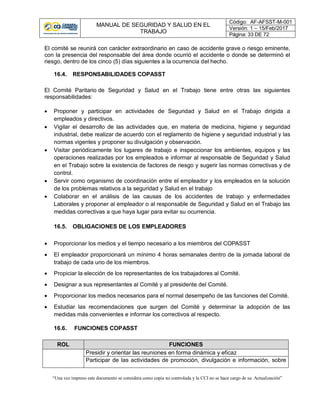 MANUAL DE SEGURIDAD Y SALUD EN EL
TRABAJO
Código: AF-AFSST-M-001
Versión: 1 – 15/Feb/2017
Página: 33 DE 72
“Una vez impreso este documento se considera como copia no controlada y la CCI no se hace cargo de su Actualización”
El comité se reunirá con carácter extraordinario en caso de accidente grave o riesgo eminente,
con la presencia del responsable del área donde ocurrió el accidente o donde se determinó el
riesgo, dentro de los cinco (5) días siguientes a la ocurrencia del hecho.
16.4. RESPONSABILIDADES COPASST
El Comité Paritario de Seguridad y Salud en el Trabajo tiene entre otras las siguientes
responsabilidades:
 Proponer y participar en actividades de Seguridad y Salud en el Trabajo dirigida a
empleados y directivos.
 Vigilar el desarrollo de las actividades que, en materia de medicina, higiene y seguridad
industrial, debe realizar de acuerdo con el reglamento de higiene y seguridad industrial y las
normas vigentes y proponer su divulgación y observación.
 Visitar periódicamente los lugares de trabajo e inspeccionar los ambientes, equipos y las
operaciones realizadas por los empleados e informar al responsable de Seguridad y Salud
en el Trabajo sobre la existencia de factores de riesgo y sugerir las normas correctivas y de
control.
 Servir como organismo de coordinación entre el empleador y los empleados en la solución
de los problemas relativos a la seguridad y Salud en el trabajo
 Colaborar en el análisis de las causas de los accidentes de trabajo y enfermedades
Laborales y proponer al empleador o al responsable de Seguridad y Salud en el Trabajo las
medidas correctivas a que haya lugar para evitar su ocurrencia.
16.5. OBLIGACIONES DE LOS EMPLEADORES
 Proporcionar los medios y el tiempo necesario a los miembros del COPASST
 El empleador proporcionará un mínimo 4 horas semanales dentro de la jornada laboral de
trabajo de cada uno de los miembros.
 Propiciar la elección de los representantes de los trabajadores al Comité.
 Designar a sus representantes al Comité y al presidente del Comité.
 Proporcionar los medios necesarios para el normal desempeño de las funciones del Comité.
 Estudiar las recomendaciones que surgen del Comité y determinar la adopción de las
medidas más convenientes e informar los correctivos al respecto.
16.6. FUNCIONES COPASST
ROL FUNCIONES
Presidir y orientar las reuniones en forma dinámica y eficaz
Participar de las actividades de promoción, divulgación e información, sobre
 