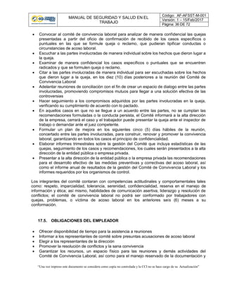 MANUAL DE SEGURIDAD Y SALUD EN EL
TRABAJO
Código: AF-AFSST-M-001
Versión: 1 – 15/Feb/2017
Página: 36 DE 72
“Una vez impreso este documento se considera como copia no controlada y la CCI no se hace cargo de su Actualización”
 Convocar al comité de convivencia laboral para analizar de manera confidencial las quejas
presentadas a partir del oficio de confirmación de recibido de los casos específicos o
puntuales en las que se formule queja o reclamo, que pudieran tipificar conductas o
circunstancias de acoso laboral.
 Escuchar a las partes involucradas de manera individual sobre los hechos que dieron lugar a
la queja.
 Examinar de manera confidencial los casos específicos o puntuales que se encuentren
radicados y que se formulen queja o reclamo.
 Citar a las partes involucradas de manera individual para ser escuchadas sobre los hechos
que dieron lugar a la queja, en los diez (10) días posteriores a la reunión del Comité de
Convivencia Laboral
 Adelantar reuniones de conciliación con el fin de crear un espacio de dialogo entre las partes
involucradas, promoviendo compromisos mutuos para llegar a una solución efectiva de las
controversias
 Hacer seguimiento a los compromisos adquiridos por las partes involucradas en la queja,
verificando su cumplimiento de acuerdo con lo pactado.
 En aquellos casos en que no se llegue a un acuerdo entre las partes, no se cumplan las
recomendaciones formuladas o la conducta persista, el Comité informará a la alta dirección
de la empresa, cerrará el caso y el trabajador puede presentar la queja ante el inspector de
trabajo o demandar ante el juez competente.
 Formular un plan de mejora en los siguientes cinco (5) días hábiles de la reunión,
concertado entre las partes involucradas, para construir, renovar y promover la convivencia
laboral, garantizando en todos los casos el principio de confidencialidad.
 Elaborar informes trimestrales sobre la gestión del Comité que incluya estadísticas de las
quejas, seguimiento de los casos y recomendaciones, los cuales serán presentados a la alta
dirección de la entidad pública o empresa privada.
 Presentar a la alta dirección de la entidad pública o la empresa privada las recomendaciones
para el desarrollo efectivo de las medidas preventivas y correctivas del acoso laboral, así
como el informe anual de resultados de la gestión del Comité de Convivencia Laboral y los
informes requeridos por los organismos de control.
Los integrantes del comité contaran con competencias actitudinales y comportamentales tales
como: respeto, imparcialidad, tolerancia, serenidad, confidencialidad, reserva en el manejo de
información y ética; así mismo, habilidades de comunicación asertiva, liderazgo y resolución de
conflictos; el comité de convivencia laboral no podrá ser conformado por trabajadores con
quejas, problemas, o víctima de acoso laboral en los anteriores seis (6) meses a su
conformación.
17.5. OBLIGACIONES DEL EMPLEADOR
 Ofrecer disponibilidad de tiempo para la asistencia a reuniones
 Informar a los representantes de comité sobre presuntas acusaciones de acoso laboral
 Elegir a los representantes de la dirección
 Promover la resolución de conflictos y la sana convivencia
 Garantizar los recursos, un espacio físico para las reuniones y demás actividades del
Comité de Convivencia Laboral, así como para el manejo reservado de la documentación y
 
