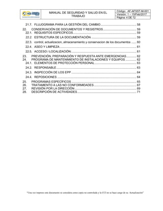 MANUAL DE SEGURIDAD Y SALUD EN EL
TRABAJO
Código: AF-AFSST-M-001
Versión: 1 – 15/Feb/2017
Página: 4 DE 72
“Una vez impreso este documento se considera como copia no controlada y la CCI no se hace cargo de su Actualización”
21.7. FLUJOGRAMA PARA LA GESTIÓN DEL CAMBIO........................................... 58
22. CONSERVACIÓN DE DOCUMENTOS Y REGISTROS........................................ 59
22.1. REQUISITOS ESPECÍFICOS............................................................................ 59
22.2. ESTRUCTURA DE LA DOCUMENTACIÓN ...................................................... 59
22.3. control, actualizacion, almacenamiento y conservacion de los documentos ...... 60
22.4. ASEO Y LIMPIEZA ............................................................................................ 61
22.5. ACCESO / LOCALIZACIÓN:.............................................................................. 61
23. PREVENCIÓN, PREPARACIÓN Y RESPUESTA ANTE EMERGENCIAS............ 62
24. PROGRAMA DE MANTENIMIENTO DE INSTALACIONES Y EQUIPOS ............. 62
24.1. ELEMENTOS DE PROTECCIÓN PERSONAL.................................................. 63
24.2. RESPONSABLE................................................................................................ 63
24.3. INSPECCIÓN DE LOS EPP .............................................................................. 64
24.4. REPOSICIONES ............................................................................................... 64
25. PROGRAMAS ESPECÍFICOS .............................................................................. 65
26. TRATAMIENTO A LAS NO CONFORMIDADES................................................... 67
27. REVISIÓN POR LA DIRECCIÓN .......................................................................... 69
28. DESCRIPCIÓN DE ACTIVIDADES....................................................................... 71
 