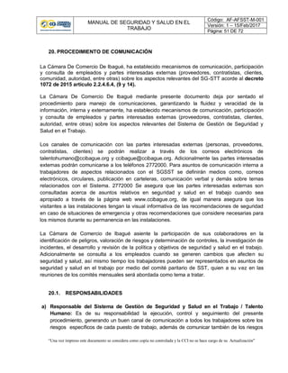 MANUAL DE SEGURIDAD Y SALUD EN EL
TRABAJO
Código: AF-AFSST-M-001
Versión: 1 – 15/Feb/2017
Página: 51 DE 72
“Una vez impreso este documento se considera como copia no controlada y la CCI no se hace cargo de su Actualización”
20. PROCEDIMIENTO DE COMUNICACIÓN
La Cámara De Comercio De Ibagué, ha establecido mecanismos de comunicación, participación
y consulta de empleados y partes interesadas externas (proveedores, contratistas, clientes,
comunidad, autoridad, entre otras) sobre los aspectos relevantes del SG-STT acorde al decreto
1072 de 2015 artículo 2.2.4.6.4, (9 y 14).
La Cámara De Comercio De Ibagué mediante presente documento deja por sentado el
procedimiento para manejo de comunicaciones, garantizando la fluidez y veracidad de la
información, interna y externamente, ha establecido mecanismos de comunicación, participación
y consulta de empleados y partes interesadas externas (proveedores, contratistas, clientes,
autoridad, entre otras) sobre los aspectos relevantes del Sistema de Gestión de Seguridad y
Salud en el Trabajo.
Los canales de comunicación con las partes interesadas externas (personas, proveedores,
contratistas, clientes) se podrán realizar a través de los correos electrónicos de
talentohumano@ccibague.org y ccibague@ccibague.org. Adicionalmente las partes interesadas
externas podrán comunicarse a los teléfonos 2772000. Para asuntos de comunicación interna a
trabajadores de aspectos relacionados con el SGSST se definirán medios como, correos
electrónicos, circulares, publicación en carteleras, comunicación verbal y demás sobre temas
relacionados con el Sistema. 2772000 Se asegura que las partes interesadas externas son
consultadas acerca de asuntos relativos en seguridad y salud en el trabajo cuando sea
apropiado a través de la página web www.ccibague.org, de igual manera asegura que los
visitantes a las instalaciones tengan la visual informativa de las recomendaciones de seguridad
en caso de situaciones de emergencia y otras recomendaciones que considere necesarias para
los mismos durante su permanencia en las instalaciones.
La Cámara de Comercio de Ibagué asiente la participación de sus colaboradores en la
identificación de peligros, valoración de riesgos y determinación de controles, la investigación de
incidentes, el desarrollo y revisión de la política y objetivos de seguridad y salud en el trabajo.
Adicionalmente se consulta a los empleados cuando se generen cambios que afecten su
seguridad y salud, así mismo tiempo los trabajadores pueden ser representados en asuntos de
seguridad y salud en el trabajo por medio del comité paritario de SST, quien a su vez en las
reuniones de los comités mensuales será abordada como tema a tratar.
20.1. RESPONSABILIDADES
a) Responsable del Sistema de Gestión de Seguridad y Salud en el Trabajo / Talento
Humano: Es de su responsabilidad la ejecución, control y seguimiento del presente
procedimiento, generando un buen canal de comunicación a todos los trabajadores sobre los
riesgos específicos de cada puesto de trabajo, además de comunicar también de los riesgos
 