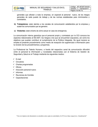 MANUAL DE SEGURIDAD Y SALUD EN EL
TRABAJO
Código: AF-AFSST-M-001
Versión: 1 – 15/Feb/2017
Página: 52 DE 72
“Una vez impreso este documento se considera como copia no controlada y la CCI no se hace cargo de su Actualización”
generales que afectan a toda la empresa, en especial al personal nuevo, de los riesgos
generales de cada puesto de trabajo y de las normas establecidas para minimizarlos o
controlarlos.
b) Trabajadores: estar atentos a los canales de comunicación establecidos por la empresa y
acatar los comunicados que se generen.
c) Visitantes: estar al tanto de cómo actuar en caso de emergencia.
La comunicación interna garantiza que el personal propio y contratado por la CCI conozca los
aspectos relacionados al SG-SST, los riesgos a los que se encuentran expuestos, así como los
objetivos que puedan contribuir al cumplimiento de la Política Integrada. De igual manera se
emplea el presente procedimiento como medio de recepción de sugerencias e información para
la revisión de los procedimientos y programas.
La Profesional de Talento Humano, a través del respectivo canal de comunicación difundirá
entre el personal la información y novedades relacionadas con el Sistema de Gestión de
Seguridad y Salud en el Trabajo mediante los siguientes medios:
 E-mail
 Circulares
 Charlas programadas
 Oficios
 Inducción personal nuevo
 Informes
 Reuniones de Comités
 Capacitaciones
 