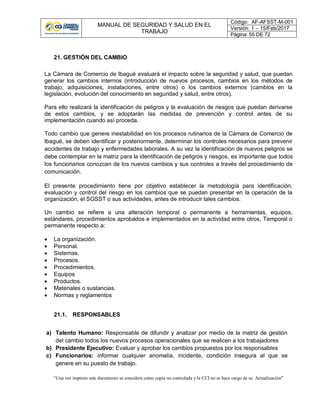 MANUAL DE SEGURIDAD Y SALUD EN EL
TRABAJO
Código: AF-AFSST-M-001
Versión: 1 – 15/Feb/2017
Página: 55 DE 72
“Una vez impreso este documento se considera como copia no controlada y la CCI no se hace cargo de su Actualización”
21. GESTIÓN DEL CAMBIO
La Cámara de Comercio de Ibagué evaluará el impacto sobre la seguridad y salud, que puedan
generar los cambios internos (introducción de nuevos procesos, cambios en los métodos de
trabajo, adquisiciones, instalaciones, entre otros) o los cambios externos (cambios en la
legislación, evolución del conocimiento en seguridad y salud, entre otros).
Para ello realizará la identificación de peligros y la evaluación de riesgos que puedan derivarse
de estos cambios, y se adoptarán las medidas de prevención y control antes de su
implementación cuando así proceda.
Todo cambio que genere inestabilidad en los procesos rutinarios de la Cámara de Comercio de
Ibagué, se deben identificar y posteriormente, determinar los controles necesarios para prevenir
accidentes de trabajo y enfermedades laborales. A su vez la identificación de nuevos peligros se
debe contemplar en la matriz para la identificación de peligros y riesgos, es importante que todos
los funcionarios conozcan de los nuevos cambios y sus controles a través del procedimiento de
comunicación.
El presente procedimiento tiene por objetivo establecer la metodología para identificación,
evaluación y control del riesgo en los cambios que se puedan presentar en la operación de la
organización, el SGSST o sus actividades, antes de introducir tales cambios.
Un cambio se refiere a una alteración temporal o permanente a herramientas, equipos,
estándares, procedimientos aprobados e implementados en la actividad entre otros, Temporal o
permanente respecto a:
 La organización.
 Personal.
 Sistemas.
 Procesos.
 Procedimientos.
 Equipos
 Productos.
 Materiales o sustancias.
 Normas y reglamentos
21.1. RESPONSABLES
a) Talento Humano: Responsable de difundir y analizar por medio de la matriz de gestión
del cambio todos los nuevos procesos operacionales que se realicen a los trabajadores
b) Presidente Ejecutivo: Evaluar y aprobar los cambios propuestos por los responsables
c) Funcionarios: informar cualquier anomalía, incidente, condición insegura al que se
genere en su puesto de trabajo.
 