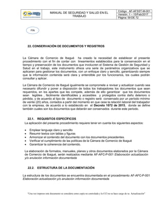 MANUAL DE SEGURIDAD Y SALUD EN EL
TRABAJO
Código: AF-AFSST-M-001
Versión: 1 – 15/Feb/2017
Página: 59 DE 72
“Una vez impreso este documento se considera como copia no controlada y la CCI no se hace cargo de su Actualización”
22. CONSERVACIÓN DE DOCUMENTOS Y REGISTROS
La Cámara de Comercio de Ibagué ha creado la necesidad de establecer el presente
procedimiento con el fin de contar con lineamientos establecidos para la conservación en el
tiempo y preservación de los documentos que involucren el Sistema de Gestión de Seguridad y
Salud en el trabajo, este instrumento ofrece una serie de parámetros organizativos que se
aplicaran para gestionar los documentos, con un enfoque claro y sencillo, garantizando siempre
que la información contenida será clara y entendible por los funcionarios, los cuales podrán
consultar y aplicar.
La Cámara de Comercio de Ibagué igualmente se compromete a revisar y actualizar cuando sea
necesario difundir y poner a disposición de todos los trabajadores los documentos que sean
requeridos, en los apartes que les compete, además de ello garantizar que los documentos
sean legibles , fácilmente identificables y accesibles y protegidos contra daño deterioro o
pérdida, y de acuerdo al tipo de documento o registro será conservado por un período mínimo
de veinte (20) años, contados a partir del momento en que cese la relación laboral del trabajador
con la empresa, de acuerdo a lo establecido en el Decreto 1072 de 2015, donde se define
también cuales son los documentos que deberán ser conservados durante este periodo.
22.1. REQUISITOS ESPECÍFICOS
La aplicación del presente procedimiento requiere tener en cuenta los siguientes aspectos:
 Emplear lenguaje claro y sencillo
 Resumir textos con tablas y figuras
 Armonizar el contenido del documento con los documentos precedentes.
 Verificar el cumplimiento de las políticas de la Cámara de Comercio de Ibagué
 Garantizar la coherencia del contenido.
La elaboración de formatos, manuales, planes y otros documentos elaborados por la Cámara
de Comercio de Ibagué, serán realizados mediante AF-AFC-P-001 Elaboración actualización
y/o anulación información documentada
22.2. ESTRUCTURA DE LA DOCUMENTACIÓN
La estructura de los documentos se encuentra documentada en el procedimiento AF-AFC-P-001
Elaboración actualización y/o anulación información documentada
FIN
 