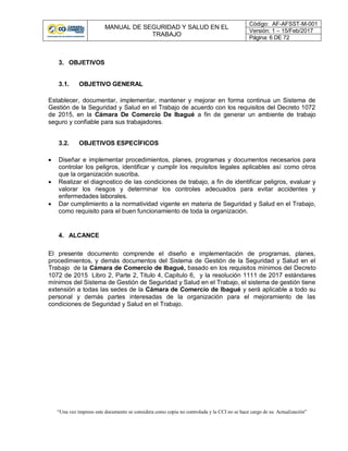 MANUAL DE SEGURIDAD Y SALUD EN EL
TRABAJO
Código: AF-AFSST-M-001
Versión: 1 – 15/Feb/2017
Página: 6 DE 72
“Una vez impreso este documento se considera como copia no controlada y la CCI no se hace cargo de su Actualización”
3. OBJETIVOS
3.1. OBJETIVO GENERAL
Establecer, documentar, implementar, mantener y mejorar en forma continua un Sistema de
Gestión de la Seguridad y Salud en el Trabajo de acuerdo con los requisitos del Decreto 1072
de 2015, en la Cámara De Comercio De Ibagué a fin de generar un ambiente de trabajo
seguro y confiable para sus trabajadores.
3.2. OBJETIVOS ESPECÍFICOS
 Diseñar e implementar procedimientos, planes, programas y documentos necesarios para
controlar los peligros, identificar y cumplir los requisitos legales aplicables así como otros
que la organización suscriba.
 Realizar el diagnostico de las condiciones de trabajo, a fin de identificar peligros, evaluar y
valorar los riesgos y determinar los controles adecuados para evitar accidentes y
enfermedades laborales.
 Dar cumplimiento a la normatividad vigente en materia de Seguridad y Salud en el Trabajo,
como requisito para el buen funcionamiento de toda la organización.
4. ALCANCE
El presente documento comprende el diseño e implementación de programas, planes,
procedimientos, y demás documentos del Sistema de Gestión de la Seguridad y Salud en el
Trabajo de la Cámara de Comercio de Ibagué, basado en los requisitos mínimos del Decreto
1072 de 2015 Libro 2, Parte 2, Titulo 4, Capitulo 6, y la resolución 1111 de 2017 estándares
mínimos del Sistema de Gestión de Seguridad y Salud en el Trabajo, el sistema de gestión tiene
extensión a todas las sedes de la Cámara de Comercio de Ibagué y será aplicable a todo su
personal y demás partes interesadas de la organización para el mejoramiento de las
condiciones de Seguridad y Salud en el Trabajo.
 