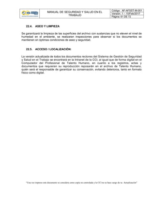 MANUAL DE SEGURIDAD Y SALUD EN EL
TRABAJO
Código: AF-AFSST-M-001
Versión: 1 – 15/Feb/2017
Página: 61 DE 72
“Una vez impreso este documento se considera como copia no controlada y la CCI no se hace cargo de su Actualización”
22.4. ASEO Y LIMPIEZA
Se garantizará la limpieza de las superficies del archivo con sustancias que no eleven el nivel de
humedad en el ambiente, se realizaran inspecciones para observar si los documentos se
mantienen en óptimas condiciones de aseo y seguridad.
22.5. ACCESO / LOCALIZACIÓN:
La versión actualizada de todos los documentos rectores del Sistema de Gestión de Seguridad
y Salud en el Trabajo se encontrará en la Intranet de la CCI, al igual que de forma digital en el
Computador del Profesional de Talento Humano, en cuanto a los registros, actas y
documentos que requieran su reproducción reposarán en el archivo de Talento Humano,
quién será el responsable de garantizar su conservación, evitando deterioros, tanto en formato
físico como digital.
 