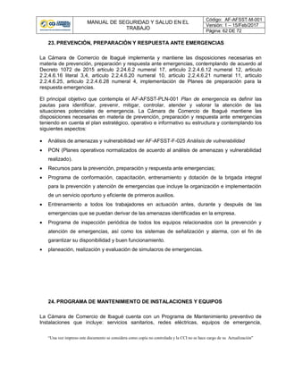 MANUAL DE SEGURIDAD Y SALUD EN EL
TRABAJO
Código: AF-AFSST-M-001
Versión: 1 – 15/Feb/2017
Página: 62 DE 72
“Una vez impreso este documento se considera como copia no controlada y la CCI no se hace cargo de su Actualización”
23. PREVENCIÓN, PREPARACIÓN Y RESPUESTA ANTE EMERGENCIAS
La Cámara de Comercio de Ibagué implementa y mantiene las disposiciones necesarias en
materia de prevención, preparación y respuesta ante emergencias, contemplando de acuerdo al
Decreto 1072 de 2015 articulo 2.24.6.2 numeral 17, articulo 2.2.4.6.12 numeral 12, articulo
2.2.4.6.16 literal 3,4, articulo 2.2.4.6.20 numeral 10, articulo 2.2.4.6.21 numeral 11, articulo
2.2.4.6.25, articulo 2.2.4.6.28 numeral 4, implementación de Planes de preparación para la
respuesta emergencias.
El principal objetivo que contempla el AF-AFSST-PLN-001 Plan de emergencia es definir las
pautas para identificar, prevenir, mitigar, controlar, atender y valorar la atención de las
situaciones potenciales de emergencia. La Cámara de Comercio de Ibagué mantiene las
disposiciones necesarias en materia de prevención, preparación y respuesta ante emergencias
teniendo en cuenta el plan estratégico, operativo e informativo su estructura y contemplando los
siguientes aspectos:
 Análisis de amenazas y vulnerabilidad ver AF-AFSST-F-025 Análisis de vulnerabilidad
 PON (Planes operativos normalizados de acuerdo al análisis de amenazas y vulnerabilidad
realizado).
 Recursos para la prevención, preparación y respuesta ante emergencias;
 Programa de conformación, capacitación, entrenamiento y dotación de la brigada integral
para la prevención y atención de emergencias que incluye la organización e implementación
de un servicio oportuno y eficiente de primeros auxilios.
 Entrenamiento a todos los trabajadores en actuación antes, durante y después de las
emergencias que se puedan derivar de las amenazas identificadas en la empresa.
 Programa de inspección periódica de todos los equipos relacionados con la prevención y
atención de emergencias, así como los sistemas de señalización y alarma, con el fin de
garantizar su disponibilidad y buen funcionamiento.
 planeación, realización y evaluación de simulacros de emergencias.
24. PROGRAMA DE MANTENIMIENTO DE INSTALACIONES Y EQUIPOS
La Cámara de Comercio de Ibagué cuenta con un Programa de Mantenimiento preventivo de
Instalaciones que incluye: servicios sanitarios, redes eléctricas, equipos de emergencia,
 