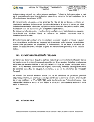 MANUAL DE SEGURIDAD Y SALUD EN EL
TRABAJO
Código: AF-AFSST-M-001
Versión: 1 – 15/Feb/2017
Página: 63 DE 72
“Una vez impreso este documento se considera como copia no controlada y la CCI no se hace cargo de su Actualización”
instalaciones en general, etc., adicionalmente cuenta con Profesional de Infraestructura el cual
es el encargado del mantenimiento locativo preventivo y correctivo de las instalaciones de la
infraestructura de las sedes de la CCI.
El mantenimiento adecuado, permite prolongar la vida útil de los bienes, a obtener un
rendimiento aceptable de los mismos durante más tiempo y a reducir el número de fallas,
programar revisiones de los equipos, apoyándose en los manuales y en el conocimiento de los
mismos con base a la experiencia y los comportamientos históricos.
Se ejecutará un plan de revisión y mantenimiento anual para todos las instalaciones, equipos y
herramientas que requieran donde se realizaran las acciones necesarias para su
funcionamiento adecuado.
El mantenimiento representa un arma importante en seguridad y salud en el trabajo, ya que un
gran porcentaje de accidentes son causados por desperfectos en los equipos, herramientas o
instalaciones que pueden ser prevenidos, el mantenimiento de las áreas y ambientes de
trabajo con adecuado orden, limpieza, es parte del mantenimiento preventivo de los sitios de
trabajo.
24.1. ELEMENTOS DE PROTECCIÓN PERSONAL
La Cámara de Comercio de Ibagué ha definido mediante procedimiento la identificación técnica
de los elementos de protección personal requeridos por áreas, puestos de trabajo o actividades
especiales que se desarrollan en la empresa; la descripción de los riesgos identificados en AF-
AFSST-F-024 Matriz de Identificación de Peligros, evaluación y control de los riesgos el número
de personas expuestas, los equipos, herramientas, y uso de los elementos de Protección
Personal.
Se realizará una revisión referente a cada uno de los elementos de protección personal
adquiridos por la CCI, de tener que hacer algún cambio de un elemento existente o la inclusión
de otro se modificará la AF-AFSST-F-021 Matriz de Elementos de Protección Personal ; ésta
modificación será dada a conocer por escrito al encargado de compras de la entidad a fin de
hacer la adquisición.
24.2.
24.3. RESPONSABLE
 