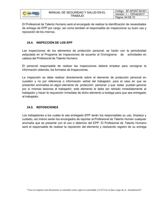 MANUAL DE SEGURIDAD Y SALUD EN EL
TRABAJO
Código: AF-AFSST-M-001
Versión: 1 – 15/Feb/2017
Página: 64 DE 72
“Una vez impreso este documento se considera como copia no controlada y la CCI no se hace cargo de su Actualización”
El Profesional de Talento Humano será el encargado de realizar la identificación de necesidades
de entrega de EPP por cargo, así como también el responsable de inspeccionar su buen uso y
reposición de los mismos.
24.4. INSPECCIÓN DE LOS EPP
Las inspecciones de los elementos de protección personal, se harán con la periodicidad
estipulada en el Programa de inspecciones de acuerdo al Cronograma de actividades en
cabeza del Profesional de Talento Humano.
El personal responsable de realizar las inspecciones deberá emplear para consignar la
información obtenida, los formatos de Inspecciones.
La inspección se debe realizar directamente sobre el elemento de protección personal en
cuestión y no por referencia o información verbal del trabajador; para el caso en que se
presenten anomalías en algún elemento de protección personal y que éstas puedan generar
por sí mismas lesiones al trabajador, este elemento le debe ser retirado inmediatamente al
trabajador y hacer la requisición inmediata de dicho elemento a bodega para que sea entregado
al trabajador.
24.5. REPOSICIONES
Los trabajadores a los cuales le sea entregado EPP serán los responsables su uso, limpieza y
cuidado, así mismo serán los encargados de reportar al Profesional de Talento Human cualquier
anomalía que se presente con el uso o deterioro del EPP. El Profesional de Talento Humano
será el responsable de realizar la reposición del elemento y realizando registro de su entrega
 