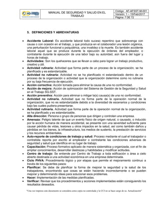 MANUAL DE SEGURIDAD Y SALUD EN EL
TRABAJO
Código: AF-AFSST-M-001
Versión: 1 – 15/Feb/2017
Página: 7 DE 72
“Una vez impreso este documento se considera como copia no controlada y la CCI no se hace cargo de su Actualización”
5. DEFINICIONES Y ABREVIATURAS
 Accidente Laboral: Es accidente laboral todo suceso repentino que sobrevenga con
causa o con ocasión en el trabajo, y que produzca en el colaborador una lesión orgánica,
una perturbación funcional o psiquiátrica, una invalidez o la muerte. Es también accidente
laboral aquel que se produce durante la ejecución de órdenes del empleador, o
contratante durante la ejecución de una labor bajo su autoridad, aún fuera del lugar y
horas de trabajo.
 Actividades: Son los quehaceres que se llevan a cabo para lograr un trabajo productivo,
creativo y útil.
 Actividad rutinaria: Actividad que forma parte de un proceso de la organización, se ha
planificado y es estandarizable.
 Actividad no rutinaria: Actividad no se ha planificado ni estandarizado dentro de un
proceso de la organización o actividad que la organización determine como no rutinaria
por su baja frecuencia de ejecución.
 Acción correctiva: Acción tomada para eliminar la causa de una no conformidad.
 Acción de mejora: Acción de optimización del Sistema de Gestión de la Seguridad y Salud
en el Trabajo SG-SST.
 Acción preventiva: Acción para eliminar o mitigar la(s) causa(s) de una no conformidad.
 Actividad no rutinaria. Actividad que no forma parte de la operación normal de la
organización, que no es estandarizable debido a la diversidad de escenarios y condiciones
bajo las cuales pudiera presentarse.
 Actividad rutinaria. Actividad que forma parte de la operación normal de la organización,
se ha planificado y es estandarizable.
 Alta dirección: Persona o grupo de personas que dirigen y controlan una empresa.
 Amenaza: Peligro latente de que un evento físico de origen natural, o causado, o inducido
por la acción humana de manera accidental, se presente con una severidad suficiente para
causar pérdida de vidas, lesiones u otros impactos en la salud, así como también daños y
pérdidas en los bienes, la infraestructura, los medios de sustento, la prestación de servicios
y los recursos ambientales.
 Auto-reporte de condiciones de trabajo y salud: Proceso mediante el cual el trabajador o
contratista reporta por escrito al empleador o contratante las condiciones adversas de
seguridad y salud que identifica en su lugar de trabajo.
 Capacitación: Proceso formativo aplicado de manera sistemática y organizada, con el fin de
ampliar conocimientos, desarrollar destrezas y habilidades y modificar actitudes.
 Centro de trabajo: Se entiende por Centro de Trabajo a toda edificación o área a cielo
abierto destinada a una actividad económica en una empresa determinada.
 Ciclo PHVA: Procedimiento lógico y por etapas que permite el mejoramiento continuo a
través de los siguientes pasos:
 Planificar: Se debe de planificar la forma de mejorar la seguridad y la salud de los
trabajadores, encontrando que cosas se están haciendo incorrectamente o se pueden
mejorar y determinando ideas para solucionar esos problemas.
 Hacer: Implementación de las medidas planificadas.
 Verificar: Revisar que los procedimientos y acciones implementadas están consiguiendo los
resultados deseados.
 