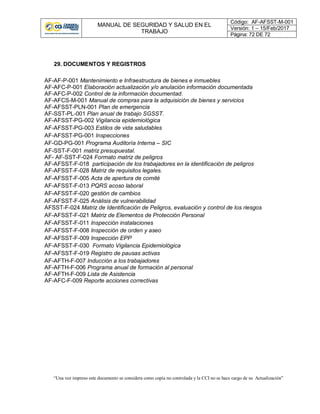 MANUAL DE SEGURIDAD Y SALUD EN EL
TRABAJO
Código: AF-AFSST-M-001
Versión: 1 – 15/Feb/2017
Página: 72 DE 72
“Una vez impreso este documento se considera como copia no controlada y la CCI no se hace cargo de su Actualización”
29. DOCUMENTOS Y REGISTROS
AF-AF-P-001 Mantenimiento e Infraestructura de bienes e inmuebles
AF-AFC-P-001 Elaboración actualización y/o anulación información documentada
AF-AFC-P-002 Control de la información documentad.
AF-AFCS-M-001 Manual de compras para la adquisición de bienes y servicios
AF-AFSST-PLN-001 Plan de emergencia
AF-SST-PL-001 Plan anual de trabajo SGSST.
AF-AFSST-PG-002 Vigilancia epidemiológica
AF-AFSST-PG-003 Estilos de vida saludables
AF-AFSST-PG-001 Inspecciones
AF-GD-PG-001 Programa Auditoría Interna – SIC
AF-SST-F-001 matriz presupuestal.
AF- AF-SST-F-024 Formato matriz de peligros
AF-AFSST-F-018 participación de los trabajadores en la identificación de peligros
AF-AFSST-F-028 Matriz de requisitos legales.
AF-AFSST-F-005 Acta de apertura de comité
AF-AFSST-F-013 PQRS acoso laboral
AF-AFSST-F-020 gestión de cambios
AF-AFSST-F-025 Análisis de vulnerabilidad
AFSST-F-024 Matriz de Identificación de Peligros, evaluación y control de los riesgos
AF-AFSST-F-021 Matriz de Elementos de Protección Personal
AF-AFSST-F-011 Inspección instalaciones
AF-AFSST-F-008 Inspección de orden y aseo
AF-AFSST-F-009 Inspección EPP
AF-AFSST-F-030 Formato Vigilancia Epidemiológica
AF-AFSST-F-019 Registro de pausas activas
AF-AFTH-F-007 Inducción a los trabajadores
AF-AFTH-F-006 Programa anual de formación al personal
AF-AFTH-F-009 Lista de Asistencia
AF-AFC-F-009 Reporte acciones correctivas
 
