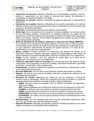 MANUAL DE SEGURIDAD Y SALUD EN EL
TRABAJO
Código: AF-AFSST-M-001
Versión: 1 – 15/Feb/2017
Página: 9 DE 72
“Una vez impreso este documento se considera como copia no controlada y la CCI no se hace cargo de su Actualización”
 Indicadores de estructura: Medidas verificables de la disponibilidad y acceso a recursos,
políticas y organización con que cuenta la empresa para atender las demandas y
necesidades en Seguridad y Salud en el Trabajo.
 Indicadores de proceso: Medidas verificables del grado de desarrollo e implementación
del SG-SST.
 Indicadores de resultado: Medidas verificables de los cambios alcanzados en el período
definido, teniendo como base la programación hecha y la aplicación de recursos propios del
programa o del sistema de gestión.
 Formación: Conocimientos adquiridos para ejecutar lasactividades.
 Matriz legal: Es la compilación de los requisitos normativos exigibles a la empresa acorde
con las actividades propias e inherentes de su actividad productiva, los cuales dan los
lineamientos normativos y técnicos para desarrollar el Sistema de Gestión de la Seguridad y
Salud en el Trabajo - SG-SST, el cual deberá actualizarse en la medida que sean emitidas
nuevas disposiciones aplicables.
 Matriz De Identificación De Peligros, Evaluación Y Valoración Del Riesgo (MIPEVR):
Es un estudio de las condiciones de trabajo mediante el cual se hace un reconocimiento
pormenorizado de los factores de riesgo a los que están expuestos los colaboradores en
un lugar específico; determinando los efectos que puede ocasionar a la salud de los
colaboradores y a la estructura organizacional.
 Mejora continua: Proceso recurrente de optimización del Sistema de Gestión de la
Seguridad y Salud en el Trabajo, para lograr mejoras en el desempeño en este campo, de
forma coherente con la política de Seguridad y Salud en el Trabajo SST de la organización.
 Peligro: Fuente, situación o acto con potencial de causar daño en la salud de los
trabajadores, en los equipos o en las instalaciones.
 Política de seguridad y salud en el trabajo: Es el compromiso de la alta dirección de una
organización con la seguridad y la salud en el trabajo, expresadas formalmente, que define
su alcance y compromete a toda la organización.
 Programación: Consiste en elaborar los programas considerados en el diseño para cumplir
con lo especificado por el usuario.
 Recursos Materiales: Son los útiles que el trabajador necesita para realizar su trabajo.
 Registro: Documento que presenta resultados obtenidos o proporciona evidencia de las
actividades desempeñadas.
 Rendición de cuentas: Mecanismo por medio del cual las personas e instituciones
informan sobre su desempeño. Dentro de la rendición de cuenta se tendrán en cuenta las
siguientes definiciones definidas en la tabla de Roles y Responsabilidades:
 QUIEN: Rol que cumple el encargado frente al Sistema de Gestión de Seguridad y
Salud en el Trabajo.
 QUE: Responsabilidades que cumple frente al Rol que se le ha asignado en el SG-SST.
 A QUIEN: se refiere a quien se le realiza la rendición de cuentas frente al SG-SST.
 COMO: Permite determinar la manera en la que se le solicita la rendición de cuentas.
 PERIOCIDAD: Se refiere a la frecuencia con la que realiza las actividades frente al rol.
 AUTORIDAD: Los niveles como se expresa autoridad frente al cumplimiento de los roles
frente al sistema.
 Requerimientos: Son los requisitos tales como nivel de escolaridad, experiencia, edad,
sexo, etc. que solicitan para que desempeñes unpuesto.
 Requisito Normativo: Requisito de seguridad y salud en el trabajo impuesto por una norma
vigente y que aplica a las actividades de la organización.
 