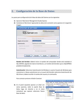 2.      Configuración de la Base de Datos:

Los pasos para configuración de la Base de datos del Sistema son los siguientes

     1) Ejecute el SQL Server Management Studio Express
     2) Conéctese al SQL Server ingresando los datos de la conexión como aparece en la siguiente
        imagen:




        Nombre del Servidor: Deberá incluir el nombre del computador donde está instalado el
        SQL SERVER, seguida de la barra invertida () y el nombre del Servidor que es SQLEXPRESS
        predeterminadamente.

        Autenticación: Seleccione Autenticación de Windows si usará el Usuario de Windows para
        conectarse o si desea autenticarse con un usuario del Servidor seleccione Autenticación de
        SQL Server y deberá escribir el nombre del usuario y la contraseña.

        Para conectar presione el botón Conectar.



     3) En el panel izquierdo aparece un árbol con
        varias opciones, sobre la opción Base de
        Datos haga clic derecho y en el menú
        contextual que aparece seleccione Nueva
        Base de datos:
 