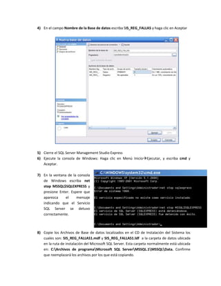 4) En el campo Nombre de la Base de datos escriba SIS_REG_FALLAS y haga clic en Aceptar




5) Cierre el SQL Server Management Studio Express
6) Ejecute la consola de Windows: Haga clic en Menú InicioEjecutar, y escriba cmd y
   Aceptar.

7) En la ventana de la consola
   de Windows escriba net
   stop MSSQL$SQLEXPRESS y
   presione Enter. Espere que
   aparezca     el    mensaje
   indicando que el Servicio
   SQL Server se detuvo
   correctamente.



8) Copie los Archivos de Base de datos localizados en el CD de Instalación del Sistema los
   cuales son: SIS_REG_FALLAS1.mdf y SIS_REG_FALLAS1.ldf a la carpeta de datos ubicada
   en la ruta de instalación del Microsoft SQL Server. Esta carpeta normalmente está ubicada
   en: C:Archivos de programaMicrosoft SQL ServerMSSQL.1MSSQLData. Confirme
   que reemplazará los archivos por los que está copiando.
 