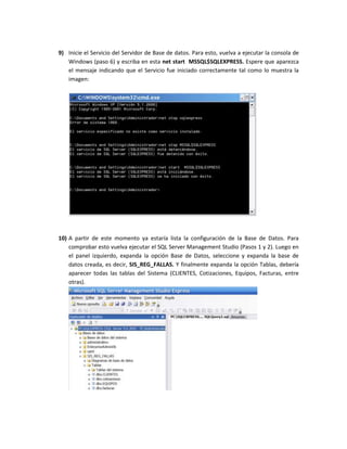 9) Inicie el Servicio del Servidor de Base de datos. Para esto, vuelva a ejecutar la consola de
   Windows (paso 6) y escriba en esta net start MSSQL$SQLEXPRESS. Espere que aparezca
   el mensaje indicando que el Servicio fue iniciado correctamente tal como lo muestra la
   imagen:




10) A partir de este momento ya estaría lista la configuración de la Base de Datos. Para
    comprobar esto vuelva ejecutar el SQL Server Management Studio (Pasos 1 y 2). Luego en
    el panel izquierdo, expanda la opción Base de Datos, seleccione y expanda la base de
    datos creada, es decir, SIS_REG_FALLAS. Y finalmente expanda la opción Tablas, debería
    aparecer todas las tablas del Sistema (CLIENTES, Cotizaciones, Equipos, Facturas, entre
    otras).
 