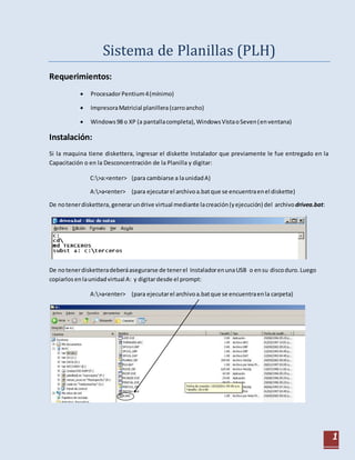 1
Sistema de Planillas (PLH)
Requerimientos:
 ProcesadorPentium4(mínimo)
 ImpresoraMatricial planillera(carroancho)
 Windows98 o XP (a pantallacompleta),WindowsVistaoSeven(enventana)
Instalación:
Si la maquina tiene diskettera, ingresar el diskette Instalador que previamente le fue entregado en la
Capacitación o en la Desconcentración de la Planilla y digitar:
C:>a:<enter> (para cambiarse a launidadA)
A:>a<enter> (para ejecutarel archivoa.batque se encuentraenel diskette)
De notenerdiskettera, generarundrive virtual mediante lacreación(yejecución) del archivodrivea.bat:
De notenerdisketteradeberáasegurarse de tenerel InstaladorenunaUSB o ensu discoduro.Luego
copiarlos enlaunidadvirtual A: y digitardesde el prompt:
A:>a<enter> (para ejecutarel archivoa.batque se encuentraenla carpeta)
 