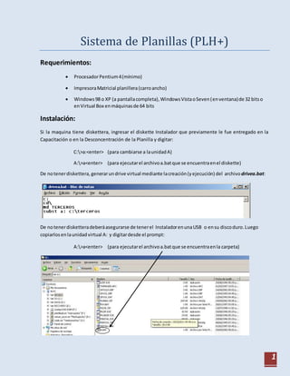 1
Sistema de Planillas (PLH+)
Requerimientos:
 ProcesadorPentium4(mínimo)
 ImpresoraMatricial planillera(carroancho)
 Windows98 o XP (a pantallacompleta),WindowsVistaoSeven(enventana)de 32 bitso
enVirtual Box enmáquinasde 64 bits
Instalación:
Si la maquina tiene diskettera, ingresar el diskette Instalador que previamente le fue entregado en la
Capacitación o en la Desconcentración de la Planilla y digitar:
C:>a:<enter> (para cambiarse a launidadA)
A:>a<enter> (para ejecutarel archivoa.batque se encuentraenel diskette)
De notenerdiskettera, generarundrive virtual mediante lacreación(yejecución) del archivodrivea.bat:
De notenerdisketteradeberáasegurarse de tenerel InstaladorenunaUSB o ensu discoduro.Luego
copiarlos enlaunidadvirtual A: y digitardesde el prompt:
A:>a<enter> (para ejecutarel archivoa.batque se encuentraenla carpeta)
 