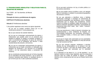C. PROHIBICIONES ABSOLUTAS Y RELATIVAS PARA EL                       f) Los que sean contrarios a la Ley, al orden público o a
REGISTRO DE MARCAS                                                   las buenas costumbres.

                                                                     g) Los que puedan inducir al público a error, por ejemplo
Ley 17/2001, de 7 de diciembre, de Marcas                            sobre la naturaleza, la calidad o la procedencia geográfica
TITULO II                                                            del producto o servicio.

Concepto de marca y prohibiciones de registro.                       h) Los que aplicados a identificar vinos o bebidas
                                                                     espirituosas contengan o consistan en indicaciones de
CAPITULO II Prohibiciones absolutas                                  procedencia geográfica que identifiquen vinos o bebidas
                                                                     espirituosas que no tengan esa procedencia, incluso
Artículo 5. Prohibiciones absolutas.                                 cuando se indique el verdadero origen del producto o se
                                                                     utilice la indicación geográfica traducida o acompañada de
1. No podrán registrarse como marca los signos siguientes:           expresiones tales como “clase”, “tipo”, “estilo”, “imitación”
                                                                     u otras análogas.
   a) Los que no puedan constituir marca por no ser
   conformes al artículo 4.1 de la presente Ley.                     i) Los que reproduzcan o imiten el escudo, la bandera, las
                                                                     condecoraciones y otros emblemas de España, sus
   b) Los que carezcan de carácter distintivo.                       Comunidades Autónomas, sus municipios, provincias u
   c) Los que se compongan exclusivamente de signos o                otras entidades locales, a menos que medie la debida
   indicaciones que puedan servir en el comercio para                autorización.
   designar la especie, la calidad, la cantidad, el destino, el      j) Los que no hayan sido autorizados por las autoridades
   valor, la procedencia geográfica, la época de obtención           competentes y deban ser denegados en virtud del artículo
   del producto o de la prestación del servicio u otras              6 ter del Convenio de París.
   características del producto o del servicio.
                                                                     k) Los que incluyan insignias, emblemas o escudos
   d) Los que se compongan exclusivamente de signos o                distintos de los contemplados en el artículo 6 ter del
   indicaciones que se hayan convertido en habituales para           Convenio de París y que sean de interés público, salvo
   designar los productos o los servicios en el lenguaje             que su registro sea autorizado por la autoridad
   común o en las costumbres leales y constantes del                 competente.
   comercio.
                                                                  2. Lo dispuesto en las letras b), c) y d) del apartado 1 no se
   e) Los constituidos exclusivamente por la forma impuesta       aplicará cuando la marca haya adquirido, para los productos o
   por la naturaleza del propio producto o por la forma del       servicios para los cuales se solicite el registro, un carácter
   producto necesaria para obtener un resultado técnico, o        distintivo como consecuencia del uso que se hubiera hecho de la
   por la forma que da un valor sustancial al producto.           misma.
 