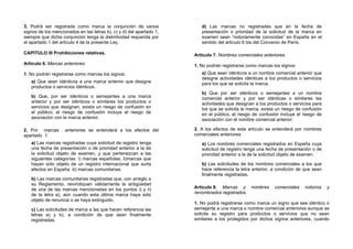 3. Podrá ser registrada como marca la conjunción de varios               d) Las marcas no registradas que en la fecha de
signos de los mencionados en las letras b), c) y d) del apartado 1,      presentación o prioridad de la solicitud de la marca en
siempre que dicha conjunción tenga la distintividad requerida por        examen sean “notoriamente conocidas” en España en el
el apartado 1 del artículo 4 de la presente Ley.                         sentido del artículo 6 bis del Convenio de París.

CAPITULO III Prohibiciones relativas.                                 Artículo 7. Nombres comerciales anteriores.
Artículo 6. Marcas anteriores.                                        1. No podrán registrarse como marcas los signos:
1. No podrán registrarse como marcas los signos:                         a) Que sean idénticos a un nombre comercial anterior que
                                                                         designe actividades idénticas a los productos o servicios
   a) Que sean idénticos a una marca anterior que designe                para los que se solicita la marca.
   productos o servicios idénticos.
                                                                         b) Que por ser idénticos o semejantes a un nombre
   b) Que, por ser idénticos o semejantes a una marca                    comercial anterior y por ser idénticas o similares las
   anterior y por ser idénticos o similares los productos o              actividades que designan a los productos o servicios para
   servicios que designan, exista un riesgo de confusión en              los que se solicita la marca, exista un riesgo de confusión
   el público; el riesgo de confusión incluye el riesgo de               en el público; el riesgo de confusión incluye el riesgo de
   asociación con la marca anterior.                                     asociación con el nombre comercial anterior.

2. Por marcas       anteriores se entenderá a los efectos del         2. A los efectos de este artículo se entenderá por nombres
apartado 1:                                                           comerciales anteriores:
   a) Las marcas registradas cuya solicitud de registro tenga            a) Los nombres comerciales registrados en España cuya
   una fecha de presentación o de prioridad anterior a la de             solicitud de registro tenga una fecha de presentación o de
   la solicitud objeto de examen, y que pertenezcan a las                prioridad anterior a la de la solicitud objeto de examen.
   siguientes categorías: i) marcas españolas; ii)marcas que
   hayan sido objeto de un registro internacional que surta              b) Las solicitudes de los nombres comerciales a los que
   efectos en España; iii) marcas comunitarias.                          hace referencia la letra anterior, a condición de que sean
                                                                         finalmente registradas.
   b) Las marcas comunitarias registradas que, con arreglo a
   su Reglamento, reivindiquen válidamente la antigüedad
   de una de las marcas mencionadas en los puntos i) y ii)            Artículo 8. Marcas y nombres          comerciales    notorios    y
   de la letra a), aún cuando esta última marca haya sido             renombrados registrados.
   objeto de renuncia o se haya extinguido.
                                                                      1. No podrá registrarse como marca un signo que sea idéntico o
   c) Las solicitudes de marca a las que hacen referencia las         semejante a una marca o nombre comercial anteriores aunque se
   letras a) y b), a condición de que sean finalmente                 solicite su registro para productos o servicios que no sean
   registradas.                                                       similares a los protegidos por dichos signos anteriores, cuando
 