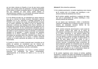 por ser éstos notorios en España, el uso de esa marca pueda          Artículo 9. Otros derechos anteriores.
indicar una conexión entre los productos o servicios amparados
por la misma y el titular de aquellos signos o, en general, cuando   1. Sin la debida autorización, no podrán registrarse como marcas:
ese uso, realizado sin justa causa, pueda implicar un                   a) El nombre civil o la imagen que identifique a una
aprovechamiento indebido o un menoscabo del carácter distintivo         persona distinta del solicitante de la marca.
o de la notoriedad de dichos signos anteriores.
                                                                        b) El nombre, apellido, seudónimo o cualquier otro signo
2. A los efectos de esta Ley, se entenderá por marca notoria la         que para la generalidad del público identifique a una
que, por su volumen de ventas, duración, intensidad o alcance           persona distinta del solicitante.
geográfico de su uso, valoración o prestigio alcanzado en el
mercado o por cualquier otra causa, sea generalmente conocida           c) Los signos que reproduzcan, imiten o transformen
por el sector pertinente del público al que se destinan los             creaciones protegidas por un derecho de autor o por otro
productos o servicios que distingue dicha marca. Asimismo se            derecho de propiedad industrial distinto de los
entenderá por nombre comercial notorio el que por aplicación con        contemplados en los artículos 6 y 7.
la debida adaptación, de las características señaladas para la
marca notoria sea generalmente conocido por el sector pertinente        d) El nombre comercial, denominación o razón social de
del público al que la empresa presta su actividad. La protección        una persona jurídica que antes de la fecha de
otorgada en el apartado 1, cuando concurren los requisitos              presentación o prioridad de la marca solicitada identifique
previstos en el mismo, alcanzará a productos o servicios o              en el tráfico económico a una persona distinta del
actividades de naturaleza tanto más diferente cuanto mayor sea          solicitante, si, por ser idéntica o semejante a estos signos
el grado de conocimiento de la marca o nombre comercial                 y por ser idéntico o similar su ámbito de aplicación, existe
notorios en el sector pertinente del público o en otros sectores        un riesgo de confusión en el público. A estos efectos, el
relacionados.                                                           titular de esos signos habrá de probar el uso o
                                                                        conocimiento notorio de dichos signos en el conjunto del
3. Cuando la marca o nombre comercial sean conocidos por el             territorio nacional. Cumpliéndose estas condiciones, de
público en general, se considerará que los mismos son                   igual protección gozarán los extranjeros que de acuerdo
renombrados y el alcance de la protección se extenderá a                con el artículo 3 de esta Ley puedan invocar el artículo 8
cualquier género de productos, servicios o actividades.                 del Convenio de París o el principio de reciprocidad,
                                                                        siempre que acrediten el uso o conocimiento notorio en
4. A los efectos del apartado 1 por marca o nombre comercial            España de su nombre comercial no registrado.
anteriores    se   entenderán    los    signos    contemplados,
respectivamente, en el artículo 6.2, letras a), b) y c) y en el      2. No podrán registrarse como marcas el nombre, apellidos,
artículo 7.2.                                                        seudónimo o cualquier otro signo que identifique al solicitante del
                                                                     registro si los mismos incurren en alguna de las prohibiciones de
                                                                     registro contenidas en el presente título.
 