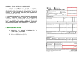 Artículo 10. Marcas de Agentes o representantes.

1. A menos que justifiquen su actuación, el agente o
representante de un tercero que sea titular de una marca en otro
Miembro del Convenio de París o de la Organización Mundial del
Comercio no podrá registrar esta marca a su nombre sin el
consentimiento de dicho titular.

2. El titular perjudicado tendrá derecho a oponerse al registro de
la marca o a formular contra la misma las correspondientes
acciones de nulidad, reivindicatoria o de cesación, conforme a lo
previsto en esta Ley en el artículo 6 septies del Convenio de
París. En particular, serán de aplicación a la acción reivindicatoria
las previsiones contenidas en los apartados 2 y 3 del artículo 2.



D. EJEMPLOS PRÁCTICOS

       1. SOLICITUD DE MARCA                DENOMINATIVA         EN
          CARACTERES ESTANDAR

       2.   SOLICITUD DE MARCA MIXTA
 