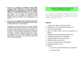 7. Recuerde que cuando se conceda la marca debe
                                                                        MANUAL INFORMATIVO PARA LOS
   recoger el título registro de la marca a partir de la
   publicación de la concesión en el B.O.P.I. (Boletín                    SOLICITANTES DE MARCAS
   Oficial de la Propiedad Industrial), pudiendo también
   solicitar por escrito la remisión del mismo a la dirección
   que indique. Si el registro se denegara, podrá               Ley 17/2001, de 7 de diciembre, de Marcas (BOE de 8-12-
   interponerse recurso de alzada en el plazo de un mes         2001) y Real Decreto 687/2002, de 12 de julio, por el que se
   contado desde la publicación de la denegación en el          aprueba el Reglamento para la ejecución de la Ley de
   B.O.P.I.                                                     Marcas (BOE de 13-7-2002).

8. No olvide que al cumplirse los 10 años de la fecha de
   solicitud debe solicitar la renovación por diez años,        INDICE
   si quiere mantener en vigor el registro.
                                                                1. ¿QUÉ ES UNA MARCA? ¿PARA QUÉ SIRVE?
   El registro de la marca se otorga por 10 años contados
   desde la fecha de solicitud, por lo que si desea mantener    2. DIFERENCIAS CON OTROS SIGNOS DISTINTIVOS
   en vigor la marca, debe proceder a su renovación. La         3. ¿QUÉ PUEDE SER MARCA?
   renovación deberá solicitarse, sin recargo en el importe     4. ¿QUÉ SE DEBE HACER ANTES DE SOLICITAR LA
   de la tasa, en los seis meses anteriores al vencimiento
   del registro, pudiendo realizarse válidamente, aunque           MARCA?
   con recargo en los seis meses siguientes. El recargo         5. BÚSQUEDAS DE ANTECEDENTES REGISTRALES
   será del 25% si se solicita en los 3 primeros meses y del
                                                                6. ¿QUIÉN PUEDE SOLICITAR EL REGISTRO?
   50% en los tres siguientes.
                                                                7. ¿DÓNDE PRESENTAR LAS SOLICITUDES?
                                                                8. TRAMITACIÓN DE LA SOLICITUD
                                                                9. ALCANCE Y DURACIÓN DE LA PROTECCIÓN
                                                                10. OBLIGACIONES DEL TITULAR
                                                                11. ANEXOS
                                                                      A) LISTA DE CLASES DE PRODUCTOS Y SERVICIOS

                                                                      B) LISTA DE TASAS
 