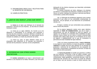 distinguirla de las demás empresas que desarrollan actividades
       C) PROHIBICIONES ABSOLUTAS Y RELATIVAS PARA                    idénticas o similares.
          EL REGISTRO DE LAS MARCAS.                                          El nombre comercial, por tanto, distingue a la empresa
                                                                      que fabrica o comercializa los productos o presta los servicios. La
       D) EJEMPLOS PRÁCTICOS.                                         marca, en cambio, distingue los productos o servicios que fabrica,
                                                                      comercializa o presta dicha empresa.

                                                                              Así, un fabricante de pantalones registraría como nombre
                                                                      comercial el que utilice en sus actividades empresariales de
1. ¿QUÉ ES UNA MARCA? ¿PARA QUÉ SIRVE?                                fabricante, así por ejemplo, en sus relaciones con proveedores,
                                                                      clientes, etc.

        La marca es el signo que distingue en el mercado los                  El signo o nombre con que comercialice esos pantalones
productos o servicios de una empresa, ya sea ésta de carácter         será la marca del producto.
individual o social.
                                                                               En la anterior legislación existía como signo distintivo
        La marca es un signo distintivo. Su función es la de          registrable el rótulo de establecimiento, que era el signo o
diferenciar e individualizar en el mercado unos productos o           denominación con que se distinguía el local de negocio. La
servicios de otros productos o servicios idénticos o similares, así   vigente Ley de Marcas no contempla dicha modalidad de signo
como identificar su origen empresarial y, en cierta manera, ser un    distintivo, pues el titular de una marca o nombre comercial está
indicador de calidad y un medio de promoción de ventas.               facultado para utilizar estos signos en el frontispicio de su local
                                                                      de negocio o establecimiento, por lo que es innecesaria la
        La marca es, pues, el signo distintivo usado por el           pervivencia de esta modalidad de signo distintivo.
empresario para diferenciar en el mercado sus productos o
servicios de los productos o servicios de los competidores.                   Junto a la marca propiamente dicha o marca individual,
                                                                      la Ley regula la marca colectiva y la marca de garantía. La marca
                                                                      colectiva es aquélla que sirve para distinguir en el mercado los
                                                                      productos o servicios de los miembros de una asociación de
                                                                      fabricantes, comerciantes o prestadores de servicios. El titular de
                                                                      esta marca es dicha asociación.
2. DIFERENCIAS CON OTROS SIGNOS                                               La marca de garantía es aquélla que garantiza o certifica
DISTINTIVOS                                                           que los productos o servicios a que se aplica cumplen unos
                                                                      requisitos comunes, en especial, en lo concerniente a su calidad,
                                                                      componentes, origen geográfico, condiciones técnicas, modo de
         El nombre comercial es el signo o denominación que
                                                                      elaboración del producto, etc. Esta marca no puede ser utilizada
identifica a una empresa en el tráfico mercantil y que sirve para
                                                                      por su titular, sino por terceros a quien el mismo autorice, tras
 