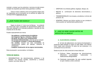 controlar y evaluar que los productos o servicios de este tercero
cumplen los requisitos que dicha marca garantiza o certifica.       -    GRÁFICAS: los símbolos gráficos, logotipos, dibujos, etc.

       Tanto la marca colectiva como la de garantía exigen para     -    MIXTAS: la     combinación de elementos denominativos y
ser registradas que se acompañe con la solicitud de registro del         gráficos.
correspondiente reglamento de uso.
                                                                    -    TRIDIMENSIONALES: los envases y envoltorios, la forma del
                                                                         producto, etc.

    3. ¿QUÉ PUEDE SER MARCA?                                        -    SONORAS: Siempre que dichos sonidos en que consista la
                                                                         marca puedan ser representados gráficamente.

       Según el artículo 4.1 de la Ley de Marcas: “se entiende
por marca todo signo susceptible de representación gráfica que
sirva para distinguir en el mercado productos o servicios de una
empresa de los de otras”.
                                                                        4. ¿QUÉ SE DEBE HACER ANTES DE
Pueden especialmente ser marca:
                                                                        SOLICITAR LA MARCA?
       - las palabras y combinaciones de palabras.
       - las imágenes, figuras, símbolos y dibujos.
       - las letras, las cifras y sus combinaciones.
       - las formas tridimensionales, entre las que se incluyen             A. ELECCIÓN DE LA MARCA
         los envoltorios, envases y la forma del producto.
       - los sonidos, siempre que sean susceptibles de                    A la hora de seleccionar una marca el empresario o
         representación gráfica, por ejemplo, mediante el           productor debe adoptar un signo no sólo válido, sino idóneo
         pentagrama.                                                como medio para promover la venta de sus productos o la
       - cualquier combinación de los signos mencionados.           contratación de sus servicios.

Esta enumeración es enunciativa, no limitativa.                     Desde el punto de vista comercial la marca debe ser:

                                                                            a) Eufónica- Deben descartarse las denominaciones
TIPOS DE MARCA:                                                                difícilmente   pronunciables, malsonantes    o
                                                                               estéticamente desagradables.
-    DENOMINATIVAS: las denominaciones arbitrarias o de
     fantasía. Las razones sociales, seudónimos y nombres                   b) Fácilmente memorizable- De esta cualidad depende
     propios. Las cifras, letras, etc.                                         en gran medida su éxito comercial.
 