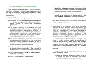 B. PROHIBICIONES LEGALES DE REGISTRO                                 1.7 Los signos que reproduzcan o imiten los escudos,
                                                                                banderas y emblemas municipales, provinciales, de las
     Como el registro de la marca confiere a su titular el derecho a            Comunidades Autónomas, del Estado español y de otros
utilizarla en exclusiva en el tráfico mercantil, el signo debe cumplir          Estados a menos que medie la debida autorización.
una serie de requisitos de validez y registrabilidad, por lo que la
Ley de Marcas (arts. 5, 6, 7, 8, 9 y 10) establece una serie de             1.8 Los signos que incluyan insignias, emblemas o escudos
prohibiciones:                                                                  distintos de los relacionados en apartado anterior y que
                                                                                sean de interés público, salvo que exista autorización.
1. ABSOLUTAS.- No pueden registrarse como marca:

   1.1 Los signos no susceptibles de representación gráfica.                (Para mayor información debe consultarse el artículo 5 de la
       Por ejemplo, los signos táctiles, gustativos, olfativos y            Ley de Marcas, en el anexo C).
       sonoros cuando no puedan ser representados
       gráficamente.
                                                                         2. RELATIVAS.- El signo adoptado como marca debe estar
   1.2 Los signos genéricos y específicos en cuanto                         disponible. No podrá registrarse como marca un signo que
       constituyan la designación del género o especie de los               sea idéntico o semejante a una marca, nombre comercial o
       productos o servicios a que se destine la marca y los                rótulo de establecimiento anteriormente solicitados o
       signos compuestos exclusivamente por menciones o                     registrados, cuando dicho signo se solicite para productos,
       indicaciones que en el comercio o en el lenguaje corriente           servicios o actividades idénticos o semejantes a los
       hayan llegado a constituir la denominación necesaria o               protegidos por estos signos anteriores y exista entre ellos un
       usual del producto o servicio de que se trate.                       riesgo de confusión en el público consumidor.

   1.3 Los signos descriptivos, compuestos exclusivamente                       Cuando el signo adoptado sea idéntico o semejante a una
       por signos que sirvan o puedan servir en el comercio para            marca –o nombre comercial- notoria o renombrada, el
       designar la calidad, la cantidad, el destino, el valor, el           acceso a registro de dicho signo también está prohibido
       lugar de origen, la época de producción u otras                      respecto de productos, servicios o actividades distintos de los
       características de los productos o servicios.                        protegidos por dicha marca notoria o renombrada, si ello
                                                                            puede implicar un aprovechamiento indebido de la misma o
   1.4 Las formas tridimensionales que vengan impuestas por                 un menoscabo en su carácter distintivo, notoriedad o
       la naturaleza del propio producto o que produzcan un                 renombre.
       resultado técnico o que den un valor esencial al producto.
                                                                               El signo adoptado tampoco podrá ser registrado, sin la
   1.5 Los que sean contrarios a la Ley, al orden público o a               debida autorización, cuando:
       las buenas costumbres.
                                                                                a) consista en el nombre, seudónimo, apellidos, etc. o en
   1.6 Los que puedan inducir al público a error.                                  la imagen que para la generalidad del público
                                                                                   identifique a una persona distinta del solicitante.
 