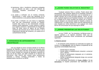 b) reproduzca, imite o transforme creaciones protegidas         6. ¿QUIÉN PUEDE SOLICITAR EL REGISTRO?
          por un derecho de autor o por otro derecho de
          propiedad      industrial (invenciones  y    diseños
          industriales).                                                      Cualquier persona física o jurídica. Puede actuar bien
                                                                      directamente, bien mediante agente de la propiedad industrial o
       c) se preste a confusión con el nombre comercial,              representante debidamente autorizado. Los no residentes en un
          denominación o razón social que identifique en el           Estado miembro de la Unión Europea deberán actuar, en todo
          tráfico económico a una persona distinta del solicitante.   caso, mediante Agente de la Propiedad Industrial. Los residentes
                                                                      en un Estado de la Unión Europea que actúen por si mismos,
       d) se preste a confusión con una marca no registrada,          deberán designar una dirección postal en España a efectos de
          pero que sea notoriamente conocida en España.               notificaciones o, en lugar de ella, indicar que las notificaciones les
          Cuando esta marca no sea notoriamente conocida,             sean dirigidas por correo electrónico o por cualquier otro medio
          tampoco podrá registrarse, si quien solicita su registro    técnico de comunicación de que disponga la OEPM.
          es el agente comercial o representante en España del
          titular de dicha marca en alguno de los Estados
          miembros del Convenio de la Unión de París o de la           7. ¿DÓNDE PRESENTAR LAS SOLICITUDES?
          Organización Mundial del Comercio y no cuenta con el
          consentimiento de éste.                                             La Ley 17/2001, de 7 de diciembre, de Marcas prevé un
                                                                      régimen general y un régimen transitorio hasta que las
                                                                      Comunidades Autónomas inicien formalmente sus actividades
                                                                      registrales:

 5. BÚSQUEDAS DE ANTECEDENTES                                         A. Régimen general:
 REGISTRALES
                                                                         1.- El solicitante podrá presentar sus solicitudes de registro de
                                                                      marcas, a su libre elección, ante los órganos competentes de las
                                                                      siguientes Comunidades Autónomas:
       Una vez elegida la marca conviene solicitar en la Oficina
Española de Patentes y Marcas un informe de búsqueda para                     - Donde tenga su domicilio.
asegurarse de que el signo está libre. Este informe de búsqueda               - Donde tenga un establecimiento industrial o comercial
tiene un precio variable por consulta de identidad o parecido en                serio y efectivo.
cada una de las clases, que debe consultar en el Servicio de                  - Donde el representante designado por el solicitante,
Información. Este informe sólo versará sobre prohibiciones                      tenga su domicilio.
absolutas y marcas, nombres comerciales y rótulos de                          - Donde el representante designado tenga una sucursal
establecimiento inscritos en la OEPM.                                           seria y efectiva.
                                                                        2.- Los solicitantes domiciliados en Ceuta y Melilla y los no
                                                                      domiciliados en España presentarán sus solicitudes ante la
 