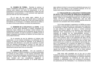 B.- EXAMEN DE FORMA.- Recibida la solicitud, el                 algún defecto de licitud lo comunicará al solicitante para que en el
órgano competente examinará si la misma contiene los datos             plazo de un mes alegue lo que considere oportuno. Si no se
mínimos para obtener una fecha de presentación; si se ha               supera este examen la solicitud será denegada.
presentado en los formularios correspondientes y éstos han sido
debidamente cumplimentados; y si el solicitante está legitimado                E.- PUBLICACIÓN DE LA SOLICITUD Y NOTIFICACIÓN
para ser titular de una marca española.                                DE ÉSTA A LOS TITULARES DE DERECHOS ANTERIORES.-
                                                                       Si el examen de licitud es superado, la solicitud se publicará en el
        En el caso de que exista algún defecto en la                   Boletín Oficial de la Propiedad Industrial por un plazo de dos
documentación presentada, se comunicarán éstos al solicitante          meses, (el B.O.P.I. se publica diariamente), para que toda
para que los subsane en el plazo de un mes (dos meses para los         persona que se considere perjudicada pueda presentar escrito de
domiciliados en el extranjero, si el defecto observado se refiere a    oposición a la concesión de la marca solicitada.
los datos mínimos para obtener una fecha de presentación).
                                                                               Si Vd. tiene solicitada o registrada en la OEPM una marca
                                                                       o un nombre comercial debe tener en cuenta que este Organismo
         C.- REMISIÓN DE LA SOLICITUD A LA OEPM.- Si del               le comunicará, a efectos meramente informativos, la publicación
examen de forma antes efectuado, el órgano competente no               de toda solicitud de registro de marca o nombre comercial
observara ningún defecto en la solicitud o éstos hubieran sido         posterior que pudiera afectar a sus derechos, que hubiera sido
subsanados por el solicitante tras la notificación de los mismos, la   detectada como consecuencia de una búsqueda informática
solicitud será remitida, con todo lo actuado a la OEPM cuando el       realizada de acuerdo con las disponibilidades técnicas y
órgano competente para efectuar el examen de forma fuera una           materiales de la OEPM, a los efectos de que, si se considera
Comunidad Autónoma.                                                    realmente afectado, pueda formular oposición contra el registro
                                                                       de la nueva solicitud, para lo que dispondrá del plazo de dos
         En el supuesto de que los defectos no hubieran sido           meses a contar de la fecha de publicación de la misma en el
subsanados o no se hubiera contestado a la notificación de los         Boletín Oficial de la Propiedad Industrial de que se trate. Esta
mismos, la solicitud se tendrá por desistida. Si los defectos no       comunicación se le cursará con una antelación aproximada de 7
subsanados sólo afectaran a una parte de la solicitud, se podrá        días a la publicación de la solicitud de registro en el Boletín,
tener por desistida parcialmente la solicitud. En este caso, la        informándole del número registral de la nueva marca o nombre
solicitud no se remitirá a la OEPM, sino hasta que el acuerdo de       comercial y de la fecha exacta de publicación de la misma. Si Vd.
desistimiento parcial fuera firme (no recurrido).                      no formula oposición, la OEPM no podrá (por disponerlo así la
                                                                       vigente Ley de Marcas) denegar de oficio la nueva solicitud
       D.- EXAMEN DE LICITUD.-           Una vez superado el           presentada en base a la preexistencia de su derecho anterior.
examen de forma, la OEPM controlará si la solicitud presentada
es contraria al orden público o a las buenas costumbres. Este                   Este aviso está concebido por la Ley con la única
examen de licitud podrá efectuarse conjuntamente con el examen         finalidad de ayudar a los interesados en la localización de nuevas
de forma, cuando sea la OEPM el órgano competente por no               solicitudes presuntamente incompatibles con derechos anteriores
haber iniciado aún sus competencias registrales la                     solicitados o registrados. La existencia de este aviso no
correspondiente Comunidad Autónoma. Si la OEPM observara               constituye un presupuesto previo que condicione la formulación
                                                                       de oposiciones por los interesados, ni su inexistencia les exime
 