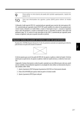 9 Para editar el otro banco de pads del sonido superpuesto, repita los
pasos 5–8.
10 Una vez efectuados los ajustes, pulse [EDIT] para volver al modo
Play.
Utilizando el cable especial (PCS-31; suministrado por separado) para conectar dos interruptores (FS-
5U, suministrados por separado) al jack FOOT SW, puede modificar los valores de los parámetros por
control remoto. Estando en el modo Editar, al pisar el interruptor de pie 1, avanzará al siguiente
mayor valor del parámetro y al pisar el interruptor de pie 2, retrocederá al anterior valor menor del
parámetro (pág. 15). Si conecta un solo interruptor de pie (DP-2; suministrado por separado) puede
avanzar al siguiente valor pero no puede retroceder al anterior.
Ajustar todos los pads al mismo valor de parámetro
Si pulsa [ALL/ENTER] después del paso 8, el valor de parámetro mostrado será ajustado para todos los
pads del banco de pads seleccionado actualmente.
fig.27
Si efectúa ajustes para uno de los pads del SPD-20, los ajustes se aplican a todos los 8 pads. Si efectúa
ajustes para un pad externo, los ajustes se aplican a todos los 4 pads externos y a todos los 4 aros exter-
nos.
Asignando el mismo Instrumento a todos los pads y ajustado una nota diferente para cada uno, puede
ejecutar melodías. El procedimiento siguiente es un ejemplo de cómo utilizar un Instrumento de percu-
sión melódico (M01–M59).
1. Ajuste el parámetro INST del grupo de parámetros SOUND en el Instrumento deseado.
2. Pulse [ALL/ENTER] para ajustar todos los pads en el mismo sonido.
3. Ajuste el parámetro PITCH para cada pad.
27
1
2
3
4
5
 