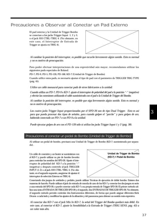 Precauciones a Observar al Conectar un Pad Externo
fig.40
El pad externo y la Unidad de Trigger Bombo
se conectan a los jacks Trigger Input 1, 2 y 3,
o el jack HH CTRL/TRIG 4. (No obstante, en
este caso, el Interruptor de Entrada de
Trigger se ajusta en TRIG 4).
Al cambiar la posición del interruptor, es posible que escuche brevemente algún sonido. Esto es normal
y no es motivo de preocupación.
Para poder efectuar interpretaciones de una expresividad aún mayor, recomendamos utilizar los
siguientes pads especiales de Roland.
PD-7, PD-9, PD-5, PD-120, PD-100, KD-7 (Unidad de Trigger de Bombo)
Cuando utilice estos pads, es necesario ajustar el tipo de pad con el parámetro de TRIGGER TRIG TYPE
(pág. 45).
Utilice un cable monaural para conectar pads de otros fabricantes a la unidad:
Cuando utiliza un PD-7, PD-9 o KD-7, ajuste el interruptor de polaridad del pad a la posición “-” (negativo)
y efectúe las conexiones utilizando el cable suministrado con el pad o la Unidad de Trigger del Bombo.
Al cambiar la posición del interruptor, es posible que oiga brevemente algún sonido. Esto es normal y
no es motivo de preocupación.
Los cuatro jacks Trigger Input proporcionados por el SPD-20 son de tipo Dual Trigger. Esto es así
para que pueda procesar dos tipos de señales, para cuando golpee el “parche” y para golpes de aro,
habiendo conectado un PD-7 o un PD-9.a la unidad.
Puede ejecutar golpes de aro con el PD-120 sólo si utiliza los jacks Trigger Input 1 y 2 (pág. 38).
Precauciones al conectar un pedal de Bombo (Unidad de Trigger de Bombo)
Al utilizar un pedal de bombo, precisará una Unidad de Trigger de Bombo (KD-7; suministrada por separa-
do) .
fig.41
Un cable de conexión y un beater se suministran con
el KD-7 y puede utilizar su pie de bombo favorito
para controlar los sonidos del SPD-20. Ajuste el inte-
rruptor de polaridad del KD-7 a la posición “-”
(negativa) y después conéctelo al jack TRIGGER
INPUT (1–3) o al jack HH CTRL/TRIG 4. (No obs-
tante, en el segundo supuesto, asegúrese de ajustar el
interruptordeselección Externo en TRIG4).
Conectando dos juegos de unidades y pedales, puede utilizar Técnicas de ejecución de doble bombo. Existen dos
maneras de hacerlo. Puede utilizar el jack de entrada de mezcla de uno de los KD-7 y conectar los dos juegos en serie
a una entrada del SPD-20, o puede conectar cada KD-7 a su propia entrada de Trigger SPD-20. El primer método uti-
liza una única ENTRADA DE TRIGGER SPD-20 y el segundo, dos ENTRADAS DE TRIGGER SPD-20. No obstante,
el segundo método permite controlar dos Instrumentos diferentes, de forma que puede asignar diferentes Kick
Drums a cada lado y modificarlos ajustesdelaafinaciónydelpanoramaparaobtenerunsonidomásexpresivo.
Al conectar dos KD-7 con el jack Mix In KD-7, la señal del Trigger del Bombo quedará más débil. En
este caso, al conectar el KD-7, ajuste la Sensibilidad a la Entrada de Trigger (TRIG SENS, pág. 43) a
un valor más alto.
37
1
2
3
4
5Unidad de Trigger de Bombo
(KD-7) + Pedal de Bombo
 